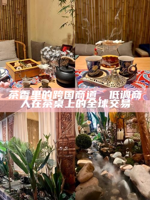 茶香里的跨国商道,低调商人在茶桌上的全球交易